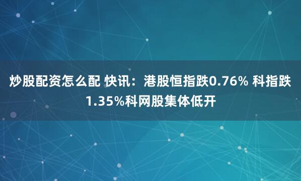 炒股配资怎么配 快讯：港股恒指跌0.76% 科指跌1.35%科网股集体低开