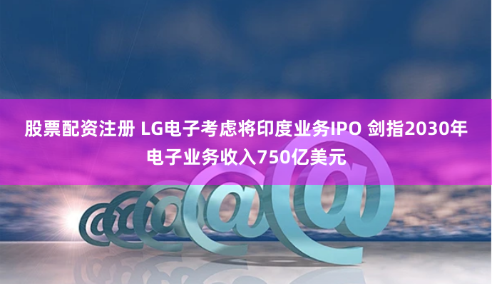 股票配资注册 LG电子考虑将印度业务IPO 剑指2030年电子业务收入750亿美元
