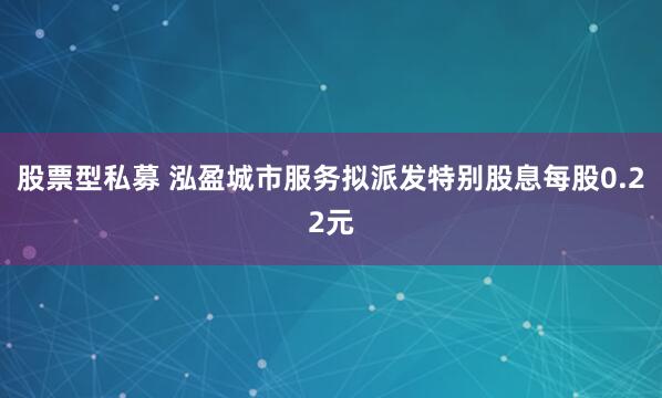 股票型私募 泓盈城市服务拟派发特别股息每股0.22元