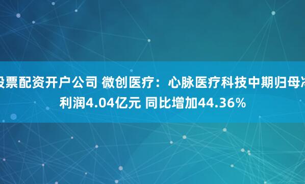 股票配资开户公司 微创医疗：心脉医疗科技中期归母净利润4.04亿元 同比增加44.36%