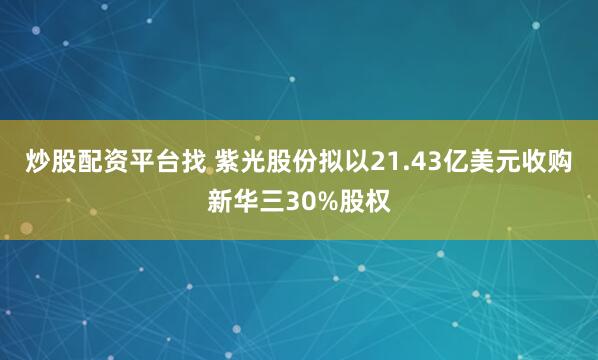 炒股配资平台找 紫光股份拟以21.43亿美元收购新华三30%股权