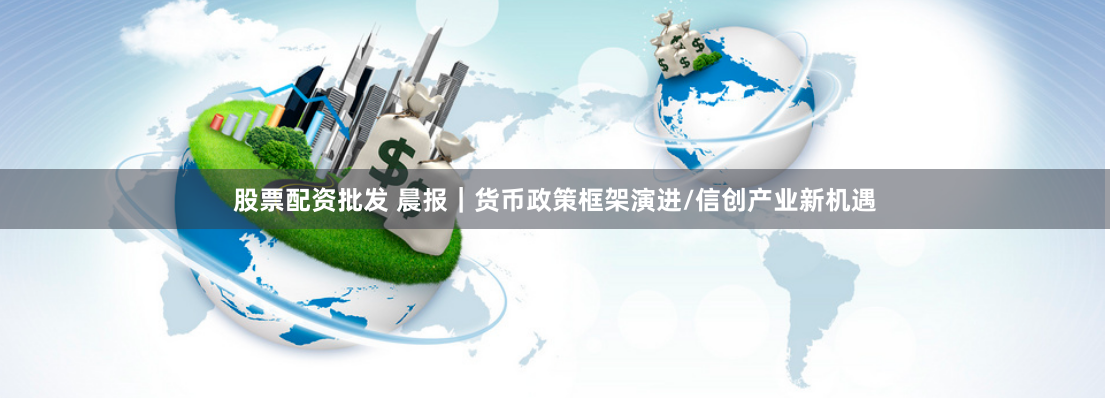 股票配资批发 晨报｜货币政策框架演进/信创产业新机遇