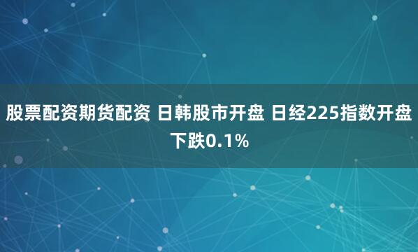 股票配资期货配资 日韩股市开盘 日经225指数开盘下跌0.1%