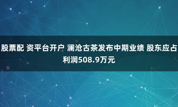 股票配 资平台开户 澜沧古茶发布中期业绩 股东应占利润508.9万元