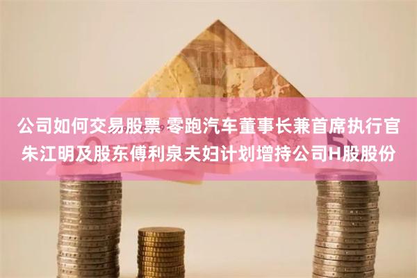 公司如何交易股票 零跑汽车董事长兼首席执行官朱江明及股东傅利泉夫妇计划增持公司H股股份