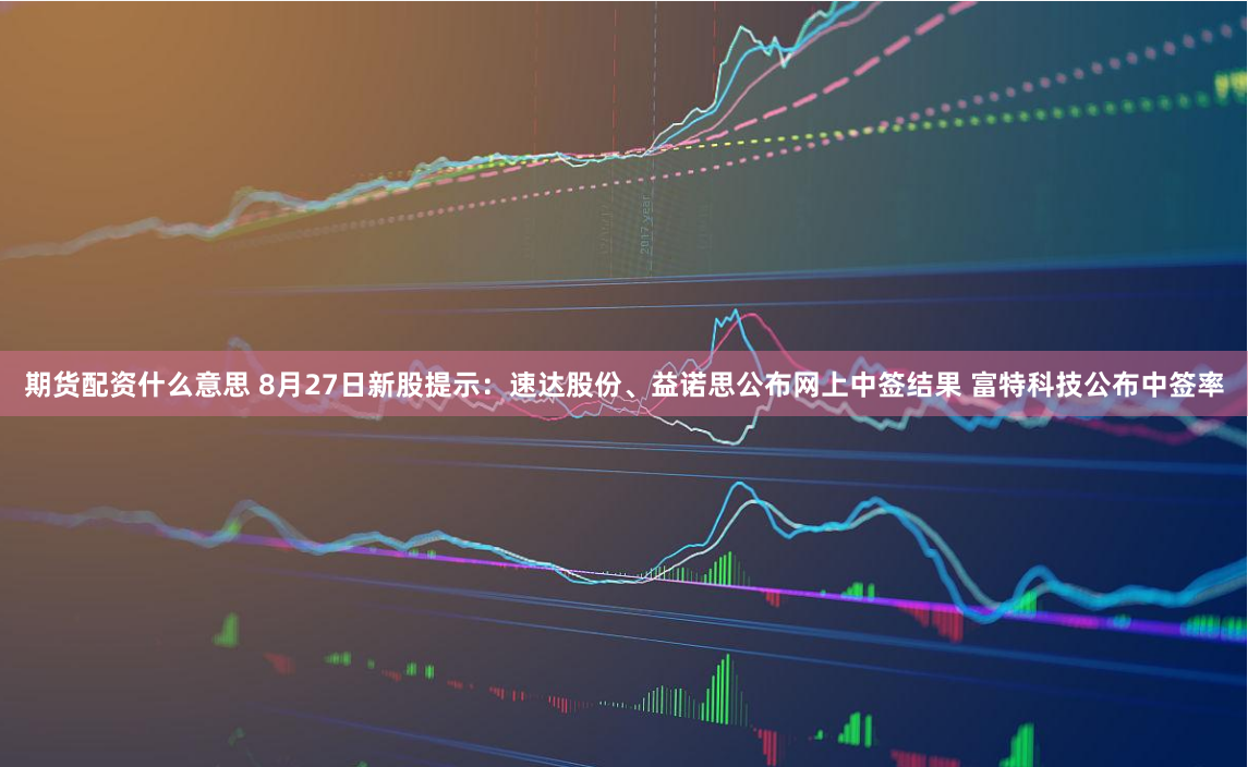 期货配资什么意思 8月27日新股提示：速达股份、益诺思公布网上中签结果 富特科技公布中签率