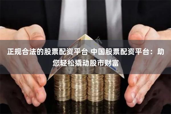 正规合法的股票配资平台 中国股票配资平台:助您轻松撬动股市财富