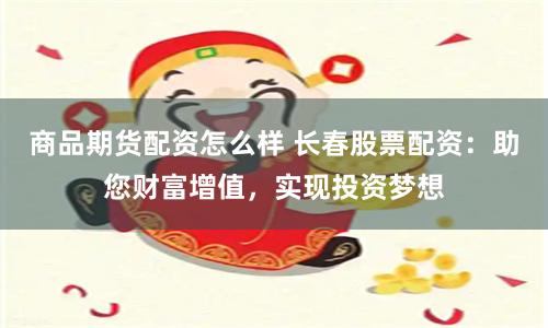 商品期货配资怎么样 长春股票配资：助您财富增值，实现投资梦想