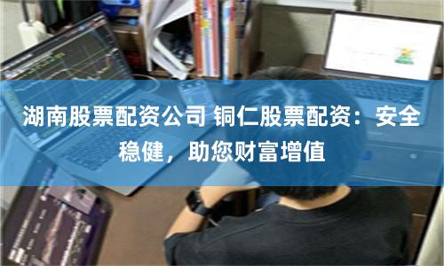 湖南股票配资公司 铜仁股票配资：安全稳健，助您财富增值