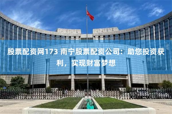 股票配资网173 南宁股票配资公司：助您投资获利，实现财富梦想