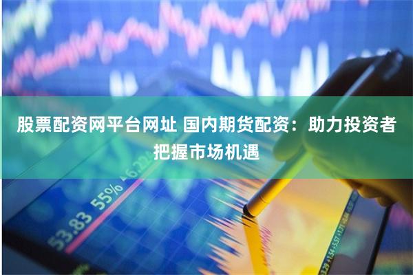股票配资网平台网址 国内期货配资：助力投资者把握市场机遇