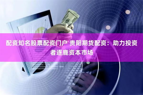 配资知名股票配资门户 贵阳期货配资：助力投资者逐鹿资本市场
