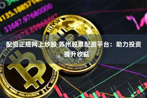 配资正规网上炒股 苏州股票配资平台：助力投资，提升收益
