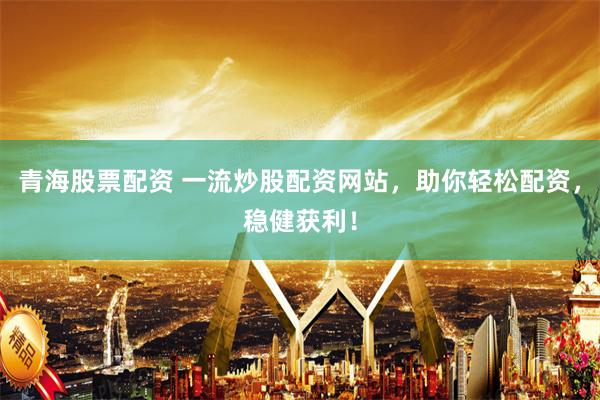 青海股票配资 一流炒股配资网站，助你轻松配资，稳健获利！