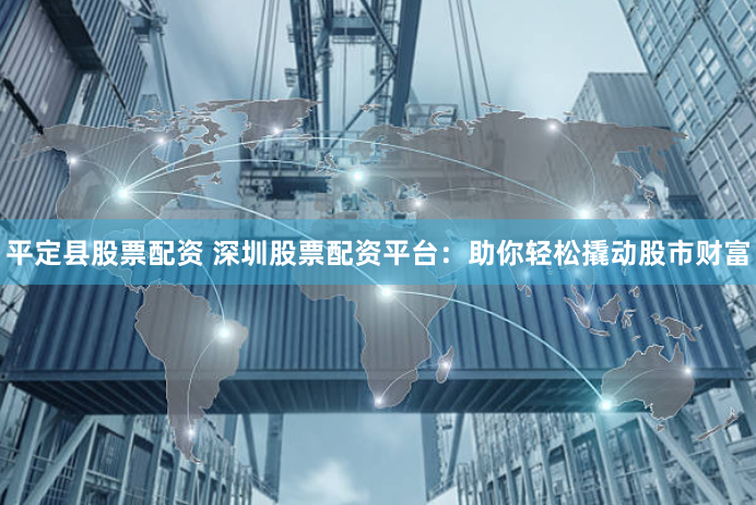 平定县股票配资 深圳股票配资平台:助你轻松撬动股市财富